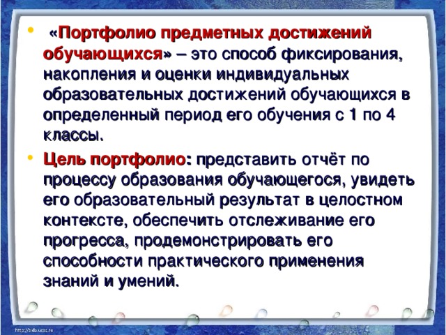 « Портфолио предметных достижений обучающихся » – это способ фиксирования, накопления и оценки индивидуальных образовательных достижений обучающихся в определенный период его обучения с 1 по 4 классы. Цель портфолио : представить отчёт по процессу образования обучающегося, увидеть его образовательный результат в целостном контексте, обеспечить отслеживание его прогресса, продемонстрировать его способности практического применения знаний и умений.