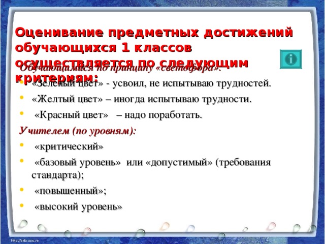 Оценивание предметных достижений обучающихся 1 классов осуществляется по следующим критериям:   Обучающимися по принципу «светофора»: «Зеленый цвет» - усвоил, не испытываю трудностей. «Желтый цвет» – иногда испытываю трудности.  «Красный цвет» – надо поработать.  Учителем (по уровням):