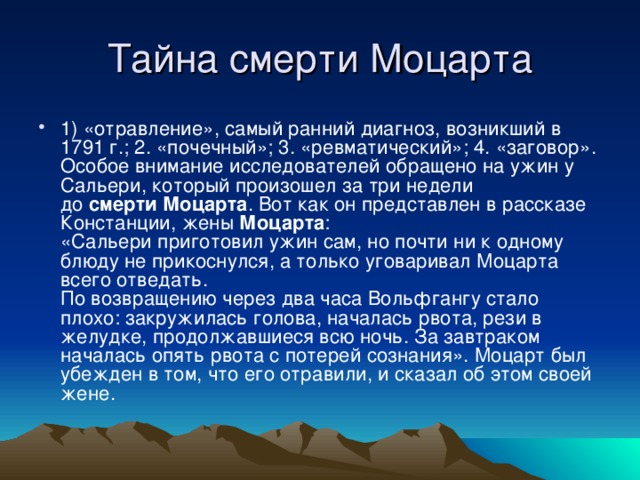 1) «отравление», самый ранний диагноз, возникший в 1791 г.; 2. «почечный»; 3. «ревматический»; 4. «заговор».  Особое внимание исследователей обращено на ужин у Сальери, который произошел за три недели до  смерти   Моцарта . Вот как он представлен в рассказе Констанции, жены  Моцарта :  «Сальери приготовил ужин сам, но почти ни к одному блюду не прикоснулся, а только уговаривал Моцарта всего отведать.  По возвращению через два часа Вольфгангу стало плохо: закружилась голова, началась рвота, рези в желудке, продолжавшиеся всю ночь. За завтраком началась опять рвота с потерей сознания». Моцарт был убежден в том, что его отравили, и сказал об этом своей жене.