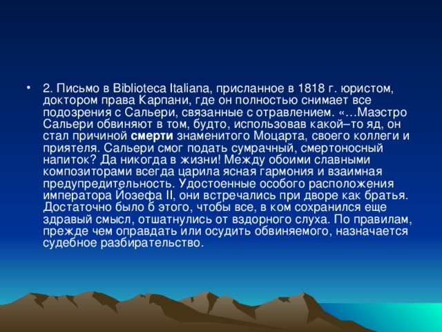 2. Письмо в Biblioteca Italiana, присланное в 1818 г. юристом, доктором права Карпани, где он полностью снимает все подозрения с Сальери, связанные с отравлением. «…Маэстро Сальери обвиняют в том, будто, использовав какой–то яд, он стал причиной  смерти  знаменитого Моцарта, своего коллеги и приятеля. Сальери смог подать сумрачный, смертоносный напиток? Да никогда в жизни! Между обоими славными композиторами всегда царила ясная гармония и взаимная предупредительность. Удостоенные особого расположения императора Йозефа II, они встречались при дворе как братья. Достаточно было б этого, чтобы все, в ком сохранился еще здравый смысл, отшатнулись от вздорного слуха. По правилам, прежде чем оправдать или осудить обвиняемого, назначается судебное разбирательство.