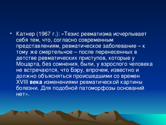 Катнер (1967 г.): «Тезис ревматизма исчерпывает себя тем, что, согласно современным представлениям, ревматическое заболевание – к тому же смертельное – после перенесенных в детстве ревматических приступов, которые у Моцарта, без сомнения, были, у взрослого человека не встречаются, что Бэру, впрочем, известно и должно объясняться происшедшими со времен XVIII  века  изменениями ревматической картины болезни. Для подобной патоморфозы оснований нет».