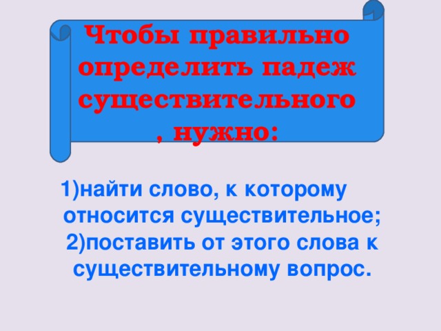 Чтобы правильно определить падеж существительного, нужно:        1)найти слово, к которому относится существительное; 2)поставить от этого слова к существительному вопрос.