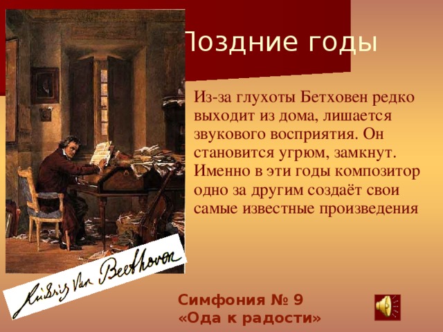 Поздние годы  Из-за глухоты Бетховен редко выходит из дома, лишается звукового восприятия. Он становится угрюм, замкнут. Именно в эти годы композитор одно за другим создаёт свои самые известные произведения Симфония № 9 «Ода к радости»