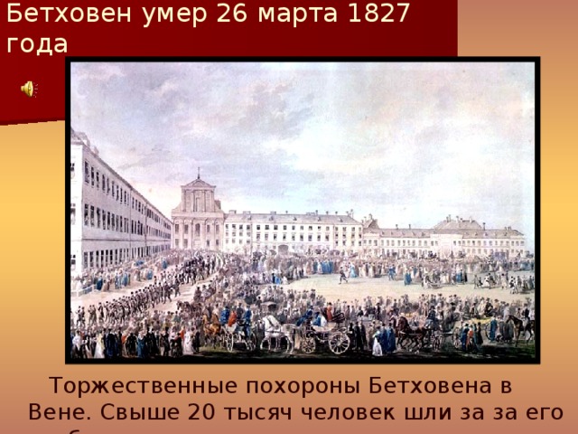 Бетховен умер 26 марта 1827 года      Торжественные похороны Бетховена в Вене. Свыше 20 тысяч человек шли за за его гробом