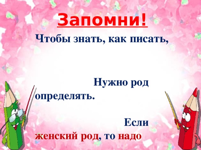 Запомни! Чтобы знать, как писать,  Нужно род определять. Если женский род , то надо Мягкий знак употреблять. Если род мужской у слова – Нет тут знака никакого!