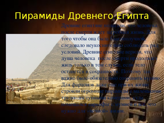 Пирамиды Древнего Египта Древние египтяне полагали, что человека после смерти ждет загробная жизнь. Для того чтобы она была благополучной, следовало неукоснительно соблюдать ряд условий. Древние египтяне верили, что душа человека после смерти продолжает жить только в том случае, если тело останется в сохранности. Поэтому так важно было обязательно сохранить мумию. Для фараонов даже еще при их жизни строили огромные пирамиды с маленькими труднодоступными камерами, куда помещался саркофаг с мумией и все, что нужно для «вечной» жизни.