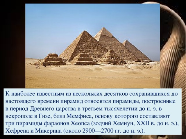 К наиболее известным из нескольких десятков сохранившихся до настоящего времени пирамид относятся пирамиды, построенные в период Древнего царства в третьем тысячелетии до н. э. в некрополе в Гизе, близ Мемфиса, основу которого составляют три пирамиды фараонов Хеопса (зодчий Хемиун, XXII в. до н. э.), Хефрена и Микерина (около 2900—2700 гг. до н. э.).