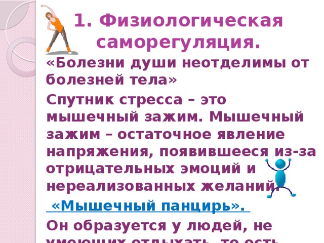 1. Физиологическая саморегуляция. «Болезни души неотделимы от болезней тела» Спутник стресса – это мышечный зажим. Мышечный зажим – остаточное явление напряжения, появившееся из-за отрицательных эмоций и нереализованных желаний.  «Мышечный панцирь». Он образуется у людей, не умеющих отдыхать, то есть снимать стресс.