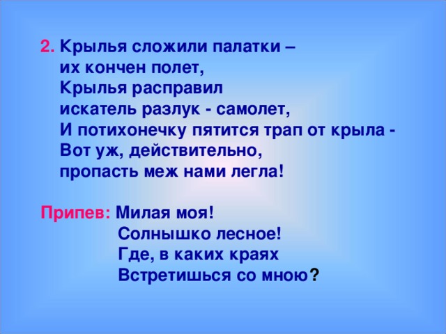 2.  Крылья сложили палатки –  их кончен полет,  Крылья расправил  искатель разлук - самолет,  И потихонечку пятится трап от крыла -  Вот уж, действительно,  пропасть меж нами легла!  Припев: Милая моя!  Солнышко лесное!  Где, в каких краях  Встретишься со мною ?