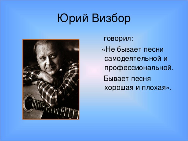 Юрий Визбор  говорил:  «Не бывает песни самодеятельной и профессиональной.  Бывает песня хорошая и плохая».