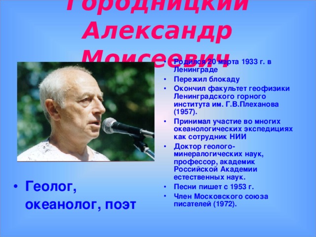 Городницкий Александр Моисеевич  Родился 20 марта 1933 г. в Ленинграде Пережил блокаду Окончил факультет геофизики Ленинградского горного института им. Г.В.Плеханова (1957). Принимал участие во многих океанологических экспедициях как сотрудник НИИ Доктор геолого-минералогических наук, профессор, академик Российской Академии естественных наук. Песни пишет с 1953 г. Член Московского союза писателей (1972).    Геолог, океанолог, поэт