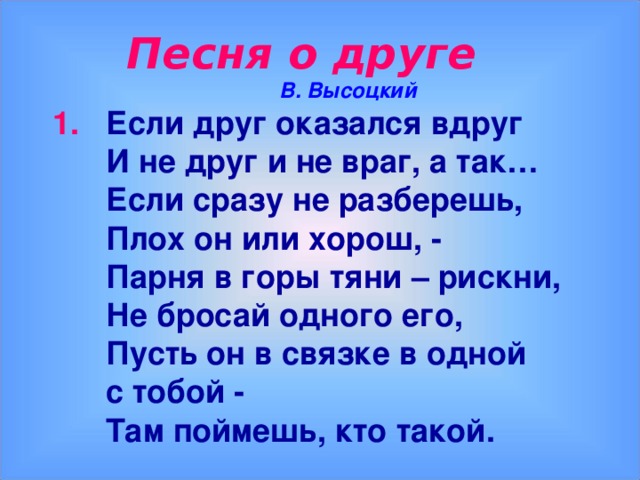 Песня о друге  В. Высоцкий 1. Если друг оказался вдруг  И не друг и не враг, а так…  Если сразу не разберешь,  Плох он или хорош, -  Парня в горы тяни – рискни,  Не бросай одного его,  Пусть он в связке в одной  с тобой -  Там поймешь, кто такой.