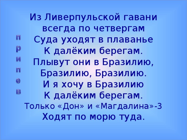 Из Ливерпульской гавани  всегда по четвергам  Суда уходят в плаванье  К далёким берегам.  Плывут они в Бразилию, Бразилию, Бразилию.  И я хочу в Бразилию  К далёким берегам.  Только «Дон» и «Магдалина»-3  Ходят по морю туда.