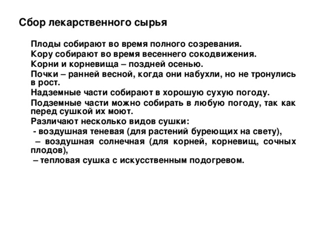 Сбор лекарственного сырья Плоды собирают во время полного созревания. Кору собирают во время весеннего сокодвижения. Корни и корневища – поздней осенью. Почки – ранней весной, когда они набухли, но не тронулись в рост. Надземные части собирают в хорошую сухую погоду. Подземные части можно собирать в любую погоду, так как перед сушкой их моют. Различают несколько видов сушки: - воздушная теневая (для растений буреющих на свету), – воздушная солнечная (для корней, корневищ, сочных плодов), – тепловая сушка с искусственным подогревом.