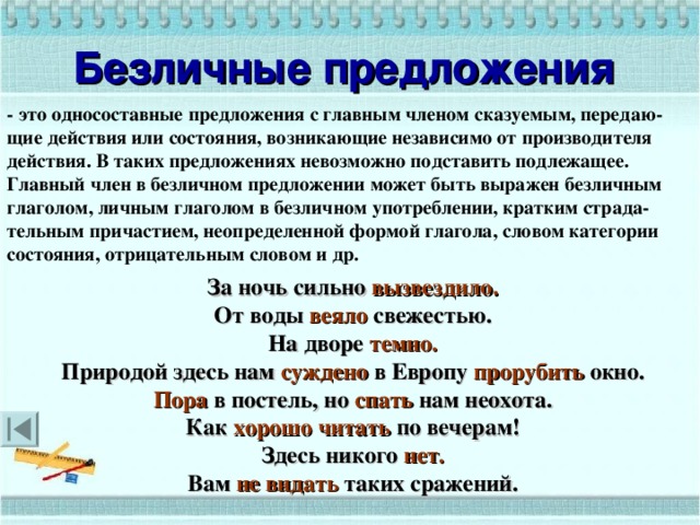 Безличные предложения  - это односоставные предложения с главным членом сказуемым, передаю-щие действия или состояния, возникающие независимо от производителя действия. В таких предложениях невозможно подставить подлежащее. Главный член в безличном предложении может быть выражен безличным глаголом, личным глаголом в безличном употреблении, кратким страда-тельным причастием, неопределенной формой глагола, словом категории состояния, отрицательным словом и др. За ночь сильно вызвездило. От воды веяло свежестью. На дворе темно. Природой здесь нам суждено в Европу прорубить окно. Пора в постель, но спать нам неохота. Как хорошо читать по вечерам! Здесь никого нет. Вам не видать таких сражений.