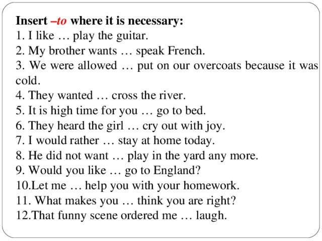 Insert –to where it is necessary: 1. I like … play the guitar. 2. My brother wants … speak French. 3. We were allowed … put on our overcoats because it was cold. 4. They wanted … cross the river. 5. It is high time for you … go to bed. 6. They heard the girl … cry out with joy. 7. I would rather … stay at home today. 8. He did not want … play in the yard any more. 9. Would you like … go to England? 10.Let me … help you with your homework. 11. What makes you … think you are right? 12.That funny scene ordered me … laugh.