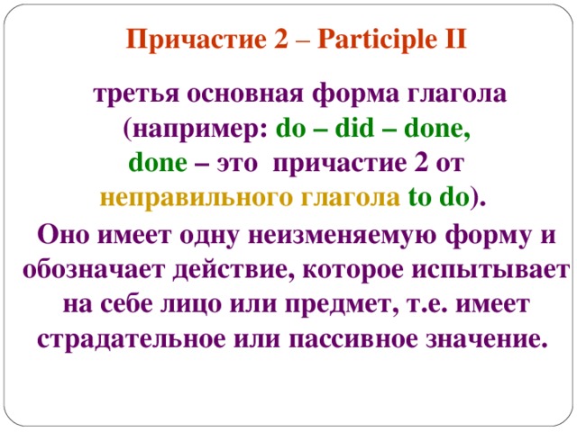 Причастие 2 – Participle II    третья основная форма глагола (например: do – did – done,  done – это причастие 2 от неправильного глагола  to do ). Оно имеет одну неизменяемую форму и обозначает действие, которое испытывает на себе лицо или предмет, т.е. имеет страдательное или пассивное значение.