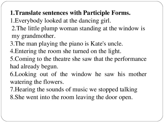 1 .Translate sentences with Participle Forms. 1.Everybody looked at the dancing girl.  2.The little plump woman standing at the window is my grandmother. 3.The man playing the piano is Kate's uncle. 4.Entering the room she turned on the light. 5.Coming to the theatre she saw that the performance had already begun. 6.Looking out of the window he saw his mother watering the flowers. 7.Hearing the sounds of music we stopped talking 8.She went into the room leaving the door open.