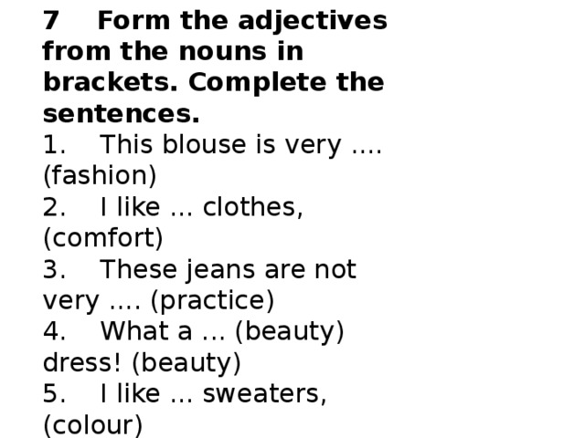 7    Form the adjectives from the nouns in brackets. Complete the sentences. 1.    This blouse is very .... (fashion)  2.    I like ... clothes, (comfort)  3.    These jeans are not very .... (practice)  4.    What a ... (beauty) dress! (beauty)  5.    I like ... sweaters, (colour)