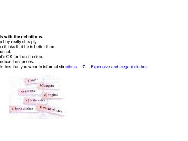 Homework   А Match the words with the definitions. 1.    Something you buy really cheaply.      2.    Somebody who thinks that he is better than      3.    Something unusual.      4.    Something that's OK for the situation.      5.    When shops reduce their prices.  6.    Comfortable clothes that you wear in informal situ ations .      7.     Expensive  and  elegant  clothes .    