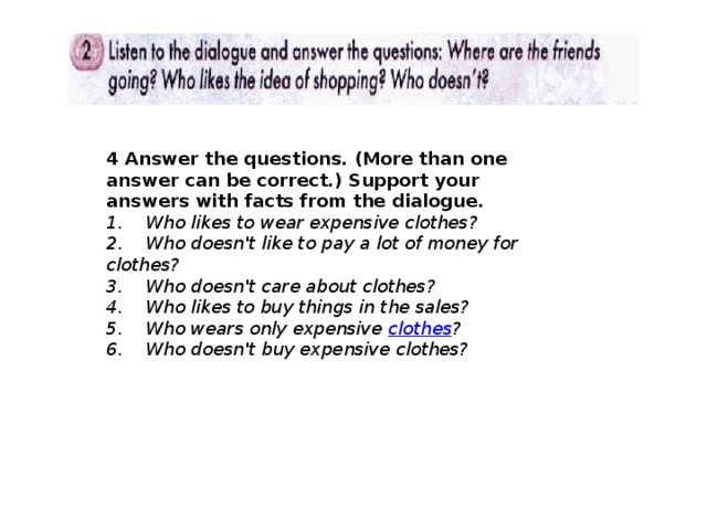 4 Answer the questions. (More than one answer can be correct.) Support your answers with facts from the dialogue. 1.    Who likes to wear expensive clothes?  2.    Who doesn't like to pay a lot of money for clothes?  3.    Who doesn't care about clothes?  4.    Who likes to buy things in the sales?  5.    Who wears only expensive  clothes ?  6.    Who doesn't buy expensive clothes? 