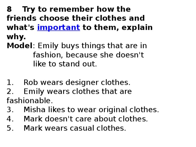 8    Try to remember how the friends choose their clothes and what's  important  to them, explain why. Model : Emily buys things that are in              fashion, because she doesn't              like to stand out.   1.    Rob wears designer clothes.  2.    Emily wears clothes that are fashionable.  3.    Misha likes to wear original clothes.  4.    Mark doesn't care about clothes.  5.    Mark wears casual clothes. 