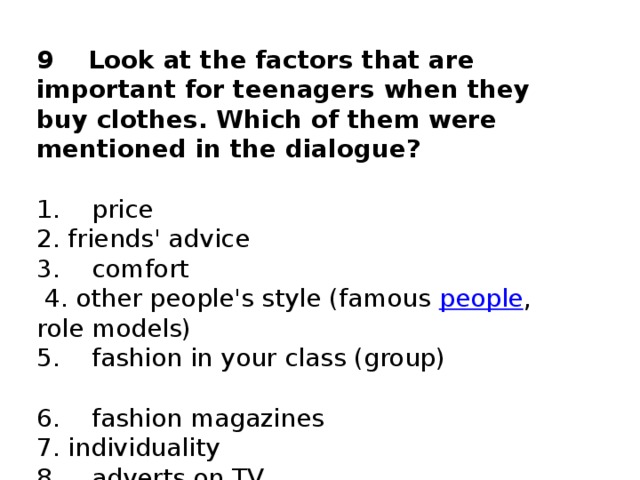9    Look at the factors that are important for teenagers when they buy clothes. Which of them were mentioned in the dialogue?   1.    price                                               2. friends' advice  3.    comfort                                             4. other people's style (famous  people , role models)  5.    fashion in your class (group)                    6.    fashion magazines                            7. individuality  8.    adverts on TV                                  9. status  10.    parents' advice
