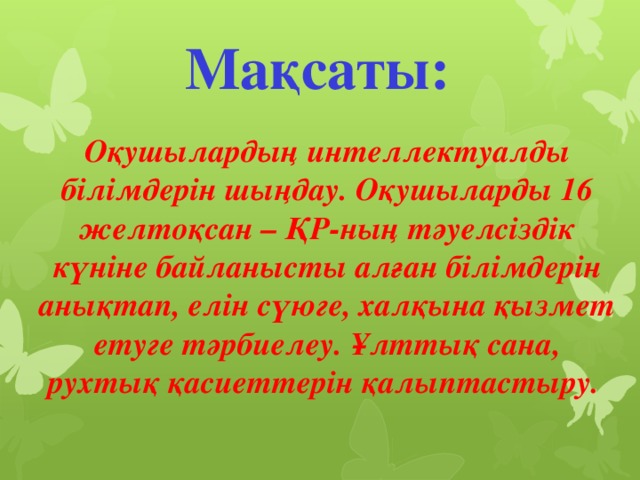 Мақсаты: Оқушылардың интеллектуалды білімдерін шыңдау. Оқушыларды 16 желтоқсан – ҚР-ның тәуелсіздік күніне байланысты алған білімдерін анықтап, елін сүюге, халқына қызмет етуге тәрбиелеу. Ұлттық сана, рухтық қасиеттерін қалыптастыру.