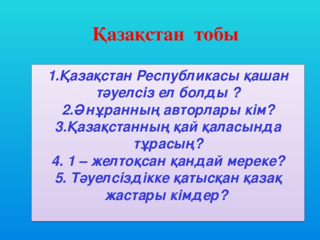 Қазақстан тобы 1.Қазақстан Республикасы қашан тәуелсіз ел болды ? 2.Әнұранның авторлары кім? 3.Қазақстанның қай қаласында тұрасың? 4. 1 – желтоқсан қандай мереке? 5. Тәуелсіздікке қатысқан қазақ жастары кімдер?