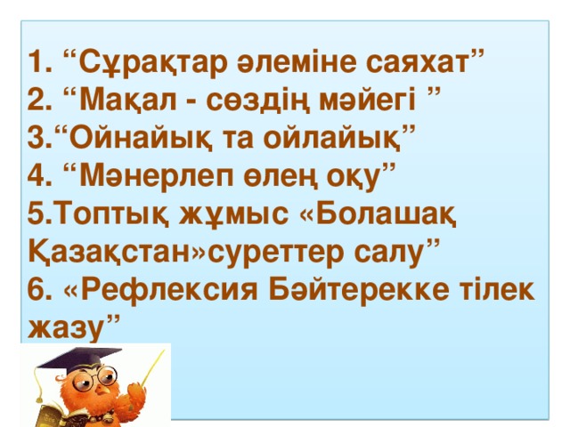 1. “Сұрақтар әлеміне саяхат”  2. “Мақал - сөздің мәйегі ”  3.“Ойнайық та ойлайық”  4. “Мәнерлеп өлең оқу”  5.Топтық жұмыс «Болашақ Қазақстан»суреттер салу” 6. «Рефлексия Бәйтерекке тілек жазу”