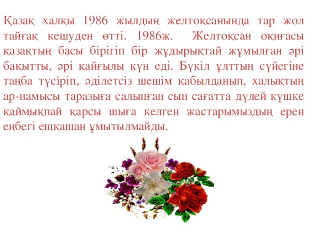 Қазақ халқы 1986 жылдың желтоқсанында тар жол тайғақ кешуден өтті. 1986ж. Желтоқсан оқиғасы қазақтың басы бірігіп бір жұдырықтай жұмылған әрі бақытты, әрі қайғылы күн еді. Бүкіл ұлттың сүйегіне таңба түсіріп, әділетсіз шешім қабылданып, халықтың ар-намысы таразыға салынған сын сағатта дүлей күшке қаймықпай қарсы шыға келген жастарымыздың ерен еңбегі ешқашан ұмытылмайды.