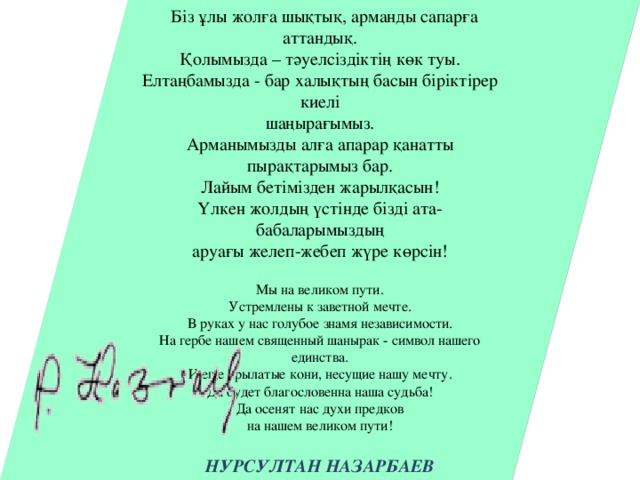 Біз ұлы жолға шықтық, арманды сапарға аттандық. Қолымызда – тәуелсіздіктің көк туы. Елтаңбамызда - бар халықтың басын біріктірер киелі шаңырағымыз. Арманымызды алға апарар қанатты пырақтарымыз бар. Лайым бетімізден жарылқасын! Үлкен жолдың үстінде бізді ата-бабаларымыздың аруағы желеп-жебеп жүре көрсін! Мы на великом пути. Устремлены к заветной мечте. В руках у нас голубое знамя независимости. На гербе нашем священный шанырак - символ нашего единства. И еще крылатые кони, несущие нашу мечту. Да будет благословенна наша судьба! Да осенят нас духи предков на нашем великом пути!  НУРСУЛТАН НАЗАРБАЕВ Президент Республики Казахстан