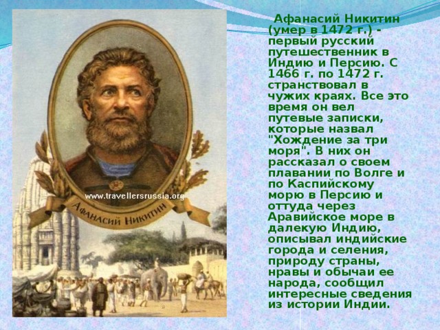 Афанасий Никитин (умер в 1472 г.) - первый русский путешественник в Индию и Персию. С 1466 г. по 1472 г. странствовал в чужих краях. Все это время он вел путевые записки, которые назвал 