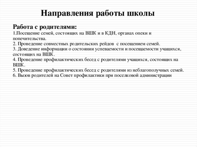 Направления работы школы Работа с родителями: 1.Посещение семей, состоящих на ВШК и в КДН, органах опеки и попечительства. 2. Проведение совместных родительских рейдов с посещением семей. 3. Доведение информации о состоянии успеваемости и посещаемости учащихся, состоящих на ВШК. 4. Проведение профилактических бесед с родителями учащихся, состоящих на ВШК. 5. Проведение профилактических бесед с родителями из неблагополучных семей. 6. Вызов родителей на Совет профилактики при поселковой администрации