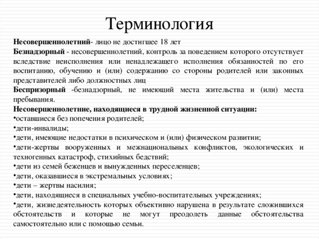 Терминология Несовершеннолетний - лицо не достигшее 18 лет Безнадзорный - несовершеннолетний, контроль за поведением которого отсутствует вследствие неисполнения или ненадлежащего исполнения обязанностей по его воспитанию, обучению и (или) содержанию со стороны родителей или законных представителей либо должностных лиц Беспризорный -безнадзорный, не имеющий места жительства и (или) места пребывания. Несовершеннолетние, находящиеся в трудной жизненной ситуации: