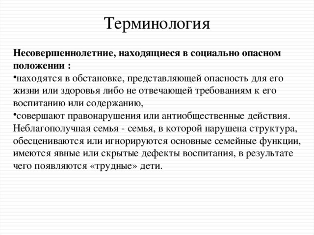 Терминология Несовершеннолетние, находящиеся в социально опасном положении : находятся в обстановке, представляющей опасность для его жизни или здоровья либо не отвечающей требованиям к его воспитанию или содержанию, совершают правонарушения или антиобщественные действия.   Неблагополучная семья - семья, в которой нарушена структура, обесцениваются или игнорируются основные семейные функции, имеются явные или скрытые дефекты воспитания, в результате чего появляются «трудные» дети.