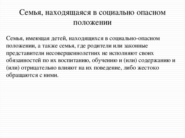 Семья, находящаяся в социально опасном положении Семья, имеющая детей, находящихся в социально-опасном положении, а также семья, где родители или законные представители несовершеннолетних не исполняют своих обязанностей по их воспитанию, обучению и (или) содержанию и (или) отрицательно влияют на их поведение, либо жестоко обращаются с ними.