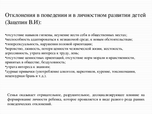 Отклонения в поведении и в личностном развитии детей (Зацепин В.И): отсутствие навыков гигиены, неумение вести себя в общественных местах; неспособность адаптироваться к незнакомой среде, к новым обстоятельствам; гиперсексуальность, нарушения половой ориентации; воровство, лживость, потеря ценности человеческой жизни, жестокость, агрессивность, утрата интереса к труду, лень; отсутствие ценностных ориентаций, отсутствие норм морали и нравственности, принятых в обществе, бездуховность; утрата интереса к знаниям; дурные привычки (употребление алкоголя, наркотиков, курение, токсикомания, нецензурная брань и т.д.). Семья оказывает отрицательное, разрушительное, десоциализирующее влияние на формирование личности ребенка, которое проявляется в виде разного рода ранних поведенческих отклонений.