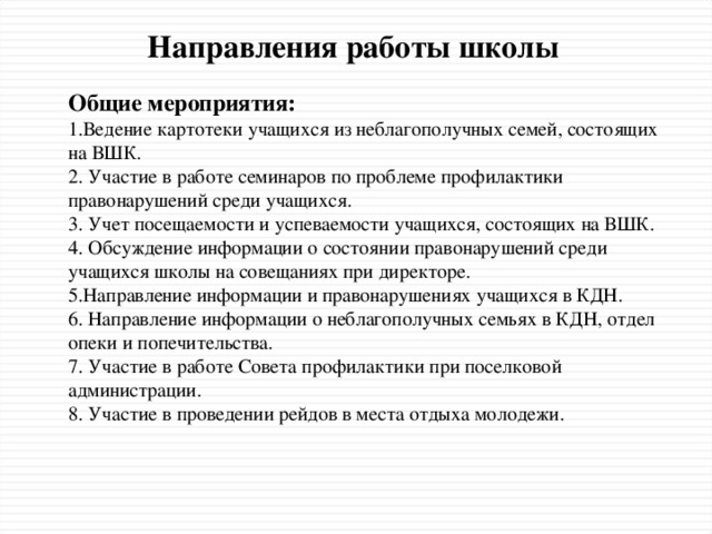 Направления работы школы Общие мероприятия: 1.Ведение картотеки учащихся из неблагополучных семей, состоящих на ВШК. 2. Участие в работе семинаров по проблеме профилактики правонарушений среди учащихся. 3. Учет посещаемости и успеваемости учащихся, состоящих на ВШК. 4. Обсуждение информации о состоянии правонарушений среди учащихся школы на совещаниях при директоре. 5.Направление информации и правонарушениях учащихся в КДН. 6. Направление информации о неблагополучных семьях в КДН, отдел опеки и попечительства. 7. Участие в работе Совета профилактики при поселковой администрации. 8. Участие в проведении рейдов в места отдыха молодежи.