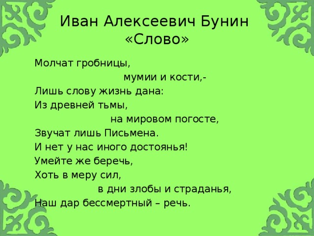 Иван Алексеевич Бунин  «Слово»  Молчат гробницы,  мумии и кости,-  Лишь слову жизнь дана:  Из древней тьмы,  на мировом погосте,  Звучат лишь Письмена.  И нет у нас иного достоянья!  Умейте же беречь,  Хоть в меру сил,  в дни злобы и страданья,  Наш дар бессмертный – речь.