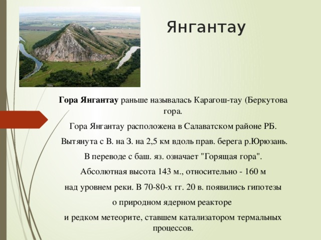 Янгантау   Гора Янгантау раньше называлась Карагош-тау (Беркутова гора. Гора Янгантау расположена в Салаватском районе РБ.  Вытянута с В. на З. на 2,5 км вдоль прав. берега р.Юрюзань.  В переводе с баш. яз. означает 