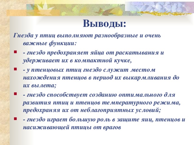 Выводы: Гнезда у птиц выполняют разнообразные и очень важные функции: - гнездо предохраняет яйца от раскатывания и удерживает их в компактной кучке, - у птенцовых птиц гнездо служит местом нахождения птенцов в период их выкармливания до их вылета; - гнездо способствует созданию оптимального для развития птиц и птенцов температурного режима, предохраняя их от неблагоприятных условий; - гнездо играет большую роль в защите яиц, птенцов и насиживающей птицы от врагов