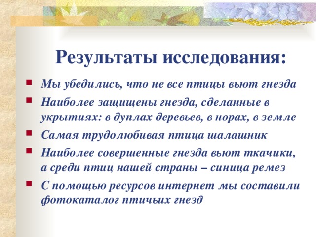 Результаты исследования: Мы убедились, что не все птицы вьют гнезда Наиболее защищены гнезда, сделанные в укрытиях: в дуплах деревьев, в норах, в земле Самая трудолюбивая птица шалашник Наиболее совершенные гнезда вьют ткачики, а среди птиц нашей страны – синица ремез С помощью ресурсов интернет мы составили фотокаталог птичьих гнезд