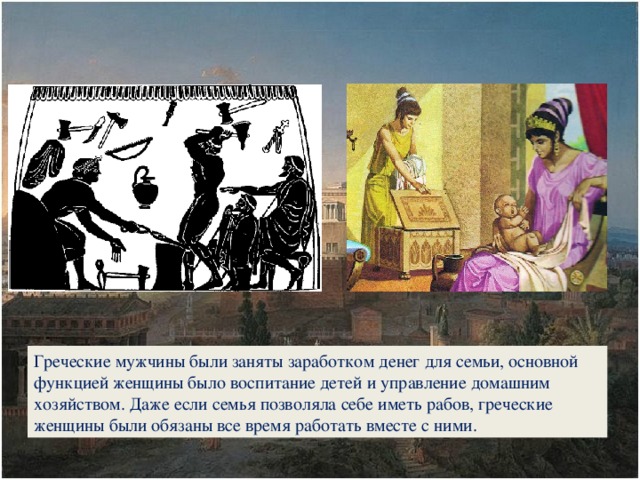 Греческие мужчины были заняты заработком денег для семьи, основной функцией женщины было воспитание детей и управление домашним хозяйством. Даже если семья позволяла себе иметь рабов, греческие женщины были обязаны все время работать вместе с ними.