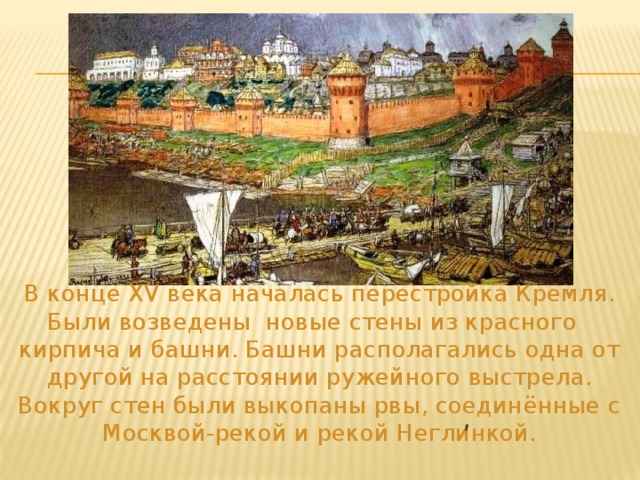 В конце XV века началась перестройка Кремля. Были возведены новые стены из красного кирпича и башни. Башни располагались одна от другой на расстоянии ружейного выстрела. Вокруг стен были выкопаны рвы, соединённые с Москвой-рекой и рекой Неглинкой. ʹ