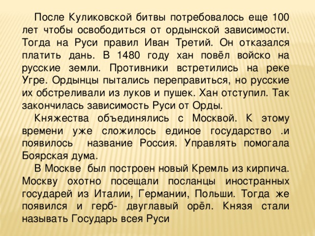 После Куликовской битвы потребовалось еще 100 лет чтобы освободиться от ордынской зависимости. Тогда на Руси правил Иван Третий. Он отказался платить дань. В 1480 году хан повёл войско на русские земли. Противники встретились на реке Угре. Ордынцы пытались переправиться, но русские их обстреливали из луков и пушек. Хан отступил. Так закончилась зависимость Руси от Орды. Княжества объединялись с Москвой. К этому времени уже сложилось единое государство .и появилось название Россия. Управлять помогала Боярская дума. В Москве был построен новый Кремль из кирпича. Москву охотно посещали посланцы иностранных государей из Италии, Германии, Польши. Тогда же появился и герб- двуглавый орёл. Князя стали называть Государь всея Руси