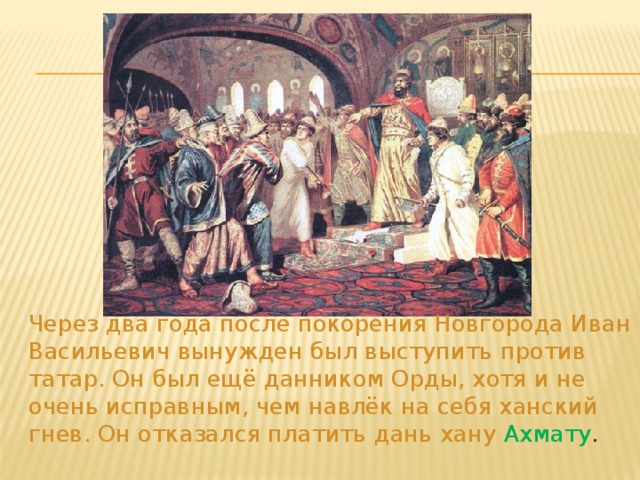 Через два года после покорения Новгорода Иван Васильевич вынужден был выступить против татар. Он был ещё данником Орды, хотя и не очень исправным, чем навлёк на себя ханский гнев. Он отказался платить дань хану Ахмату .