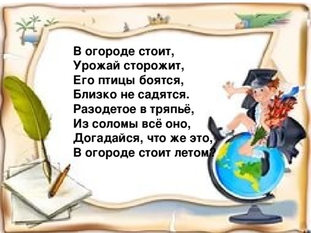 В огороде стоит, Урожай сторожит, Его птицы боятся, Близко не садятся. Разодетое в тряпьё, Из соломы всё оно, Догадайся, что же это, В огороде стоит летом?