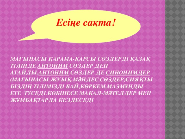 Есіңе сақта!     Мағынасы қарама-қарсы сөздерді қазақ тілінде антоним сөздер деп атайды. Антоним сөздер де синонимдер (мағынасы жуық,мәндес сөздер)сияқты біздің тілімізді бай,көркем,мазмұнды ете түседі.Көбінесе мақал-мәтелдер мен жұмбақтарда кездеседі