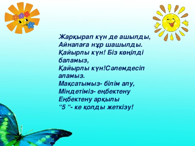 Жарқырап күн де ашылды,  Айналаға нұр шашылды.  Қайырлы күн! Біз көңілді баламыз,  Қайырлы күн!Сәлемдесіп аламыз.  Мақсатымыз- білім алу,  Міндетіміз- еңбектену  Еңбектену арқылы  “5 “- ке қолды жеткізу!